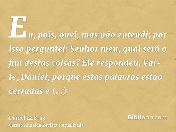 Eu, pois, ouvi, mas não entendi; por isso perguntei: Senhor meu, qual será o fim destas coisas?Ele respondeu: Vai-te, Daniel, porque estas palavras estão cerrad