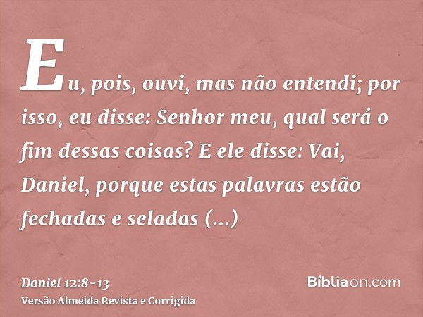 Eu, pois, ouvi, mas não entendi; por isso, eu disse: Senhor meu, qual será o fim dessas coisas?E ele disse: Vai, Daniel, porque estas palavras estão fechadas e 