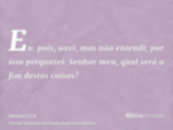 Eu, pois, ouvi, mas não entendi; por isso perguntei: Senhor meu, qual será o fim destas coisas?