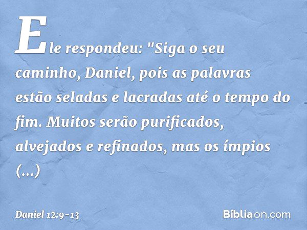 Ele respondeu: "Siga o seu caminho, Daniel, pois as palavras estão seladas e lacradas até o tempo do fim. Muitos serão purificados, alvejados e refinados, mas o