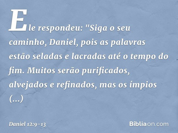 Ele respondeu: "Siga o seu caminho, Daniel, pois as palavras estão seladas e lacradas até o tempo do fim. Muitos serão purificados, alvejados e refinados, mas o