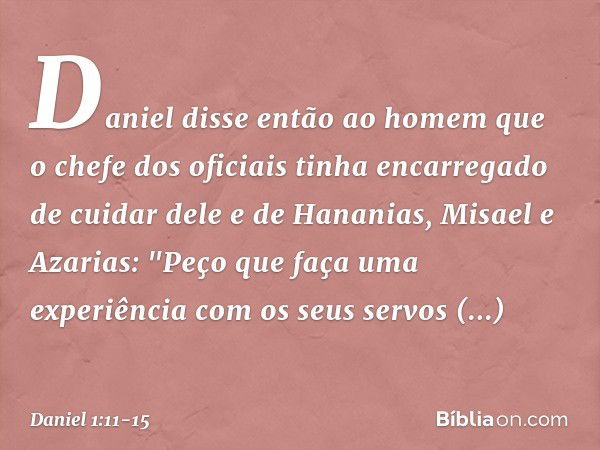 Daniel disse então ao homem que o chefe dos oficiais tinha encarregado de cuidar dele e de Hananias, Misael e Azarias: "Peço que faça uma experiência com os seu