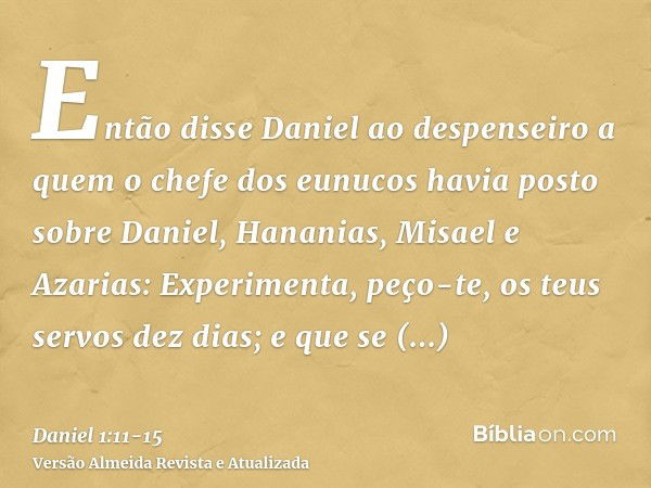 Então disse Daniel ao despenseiro a quem o chefe dos eunucos havia posto sobre Daniel, Hananias, Misael e Azarias:Experimenta, peço-te, os teus servos dez dias;