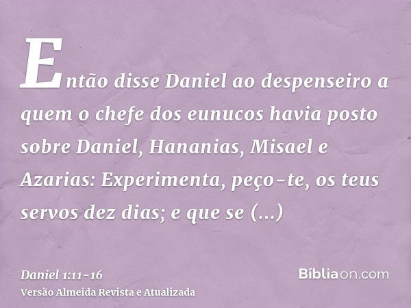 Então disse Daniel ao despenseiro a quem o chefe dos eunucos havia posto sobre Daniel, Hananias, Misael e Azarias:Experimenta, peço-te, os teus servos dez dias;