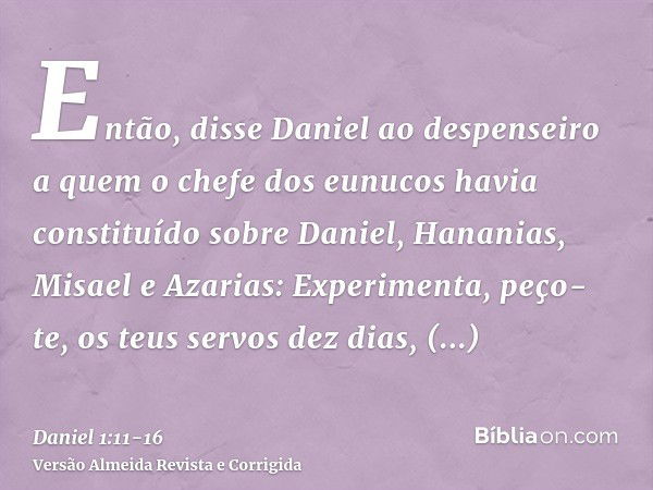 Então, disse Daniel ao despenseiro a quem o chefe dos eunucos havia constituído sobre Daniel, Hananias, Misael e Azarias:Experimenta, peço-te, os teus servos de