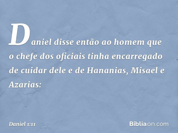 Daniel disse então ao homem que o chefe dos oficiais tinha encarregado de cuidar dele e de Hananias, Misael e Azarias: -- Daniel 1:11