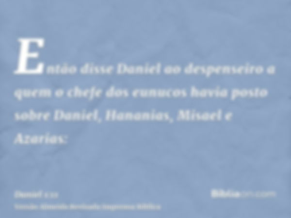 Então disse Daniel ao despenseiro a quem o chefe dos eunucos havia posto sobre Daniel, Hananias, Misael e Azarias: