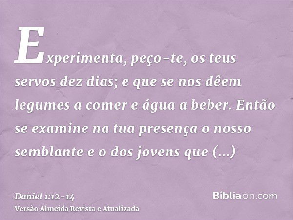 Experimenta, peço-te, os teus servos dez dias; e que se nos dêem legumes a comer e água a beber.Então se examine na tua presença o nosso semblante e o dos joven