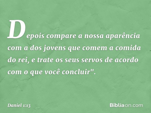 Depois compare a nossa aparência com a dos jovens que comem a comida do rei, e trate os seus servos de acordo com o que você concluir". -- Daniel 1:13