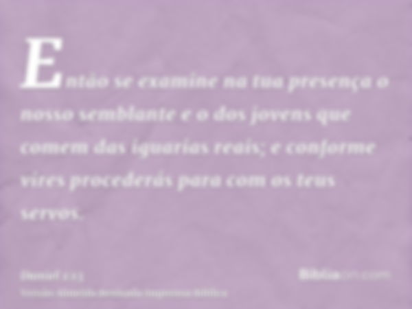 Então se examine na tua presença o nosso semblante e o dos jovens que comem das iguarias reais; e conforme vires procederás para com os teus servos.