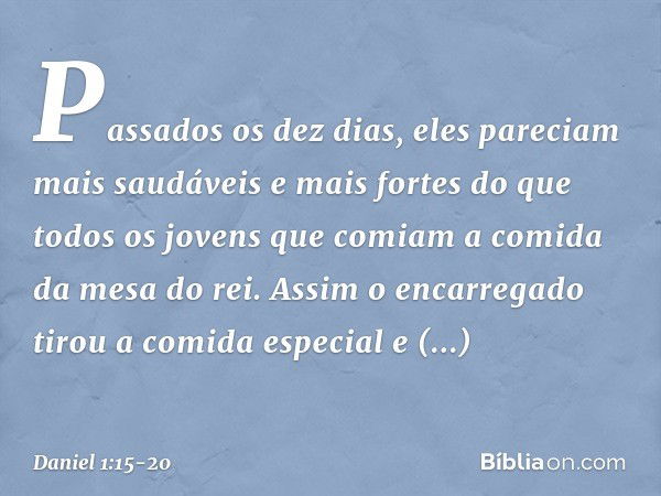 Passados os dez dias, eles pareciam mais saudáveis e mais fortes do que todos os jovens que comiam a comida da mesa do rei. Assim o encarregado tirou a comida e