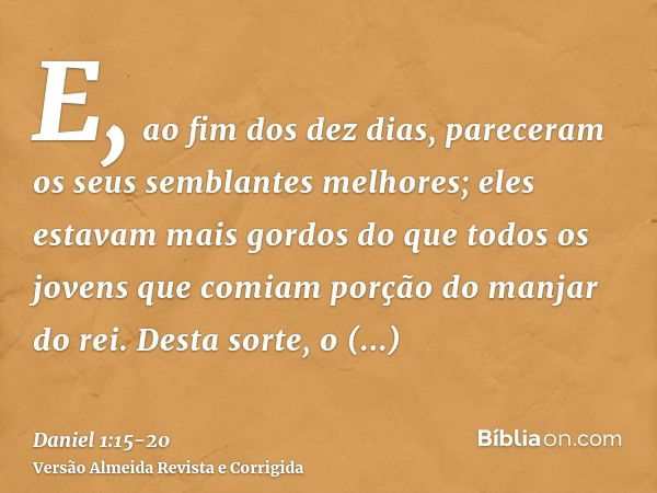 E, ao fim dos dez dias, pareceram os seus semblantes melhores; eles estavam mais gordos do que todos os jovens que comiam porção do manjar do rei.Desta sorte, o