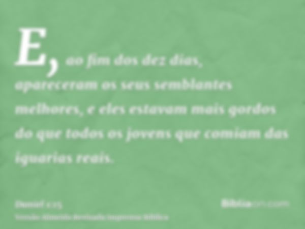 E, ao fim dos dez dias, apareceram os seus semblantes melhores, e eles estavam mais gordos do que todos os jovens que comiam das iguarias reais.