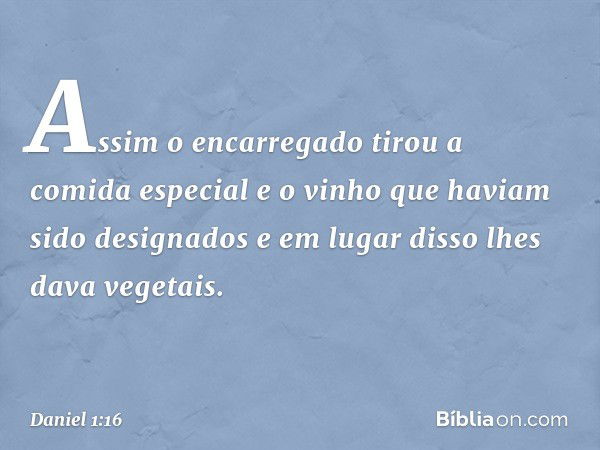 Assim o encarregado tirou a comida especial e o vinho que haviam sido designados e em lugar disso lhes dava vegetais. -- Daniel 1:16