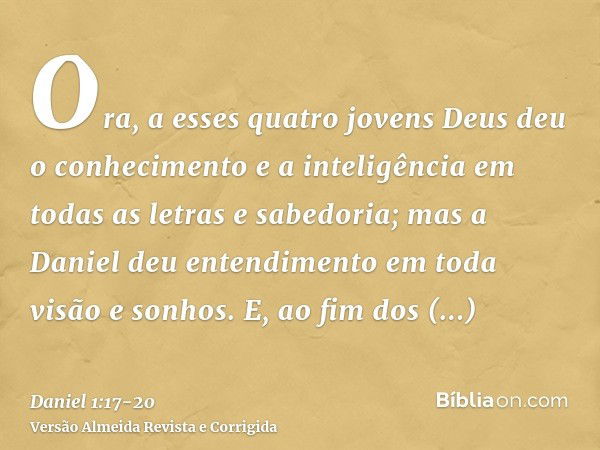 Ora, a esses quatro jovens Deus deu o conhecimento e a inteligência em todas as letras e sabedoria; mas a Daniel deu entendimento em toda visão e sonhos.E, ao f