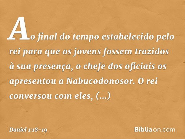 Ao final do tempo estabelecido pelo rei para que os jovens fossem trazidos à sua presen­ça, o chefe dos oficiais os apresentou a Nabuco­donosor. O rei conversou