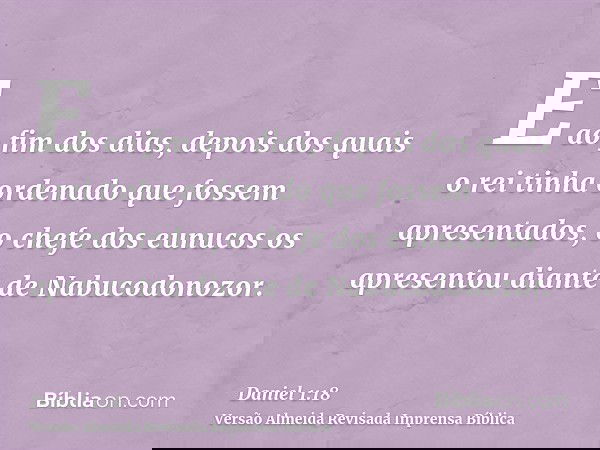 E ao fim dos dias, depois dos quais o rei tinha ordenado que fossem apresentados, o chefe dos eunucos os apresentou diante de Nabucodonozor.