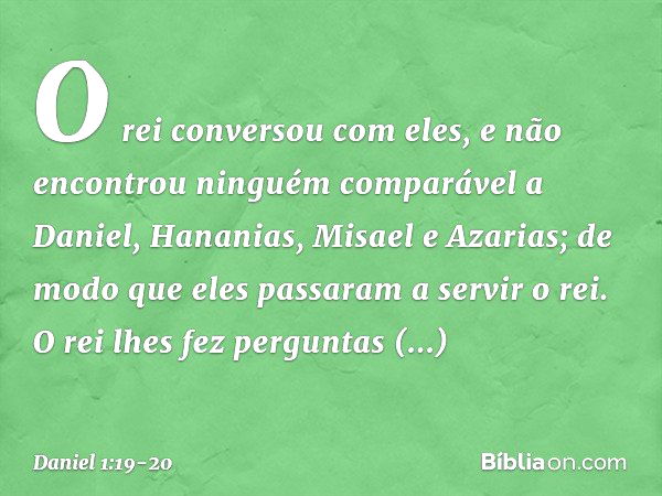 O rei conversou com eles, e não encontrou ninguém comparável a Daniel, Hana­nias, Misael e Azarias; de modo que eles passa­ram a servir o rei. O rei lhes fez pe