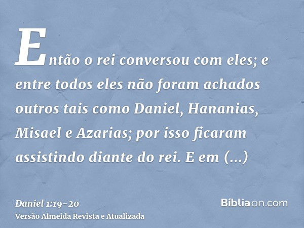 Então o rei conversou com eles; e entre todos eles não foram achados outros tais como Daniel, Hananias, Misael e Azarias; por isso ficaram assistindo diante do 