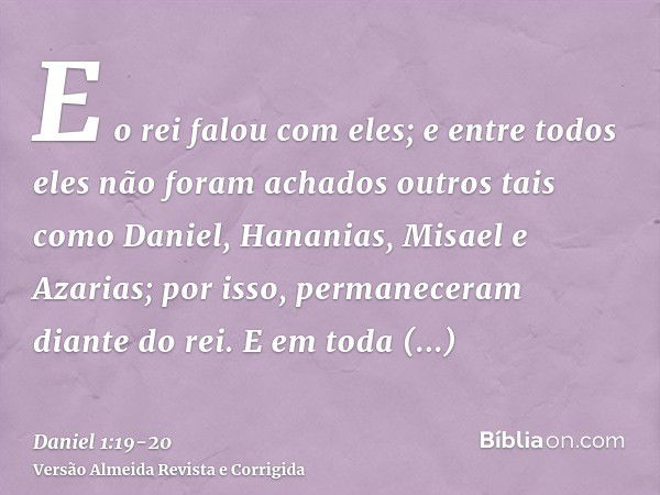 E o rei falou com eles; e entre todos eles não foram achados outros tais como Daniel, Hananias, Misael e Azarias; por isso, permaneceram diante do rei.E em toda