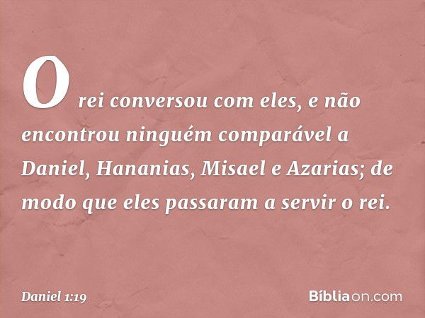 O rei conversou com eles, e não encontrou ninguém comparável a Daniel, Hana­nias, Misael e Azarias; de modo que eles passa­ram a servir o rei. -- Daniel 1:19