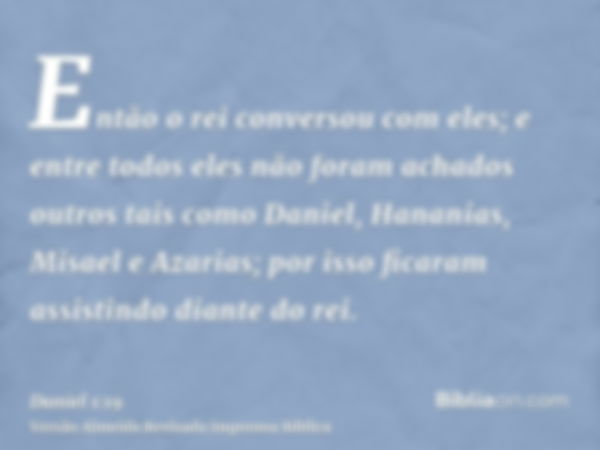 Então o rei conversou com eles; e entre todos eles não foram achados outros tais como Daniel, Hananias, Misael e Azarias; por isso ficaram assistindo diante do 