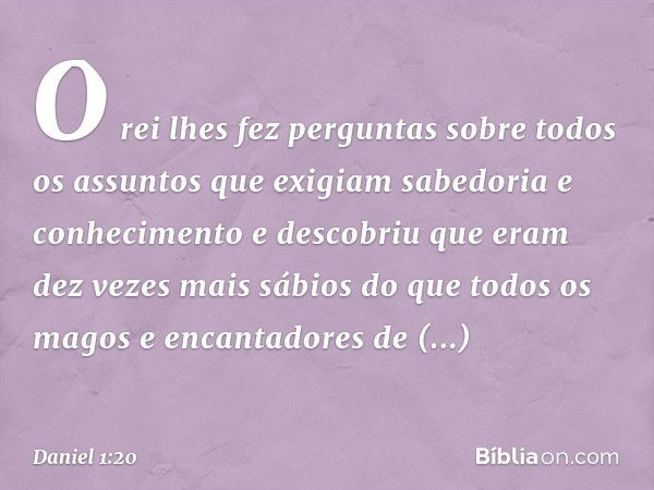 O rei lhes fez perguntas sobre todos os assuntos que exigiam sabedoria e conhecimento e descobriu que eram dez vezes mais sábios do que todos os magos e encanta