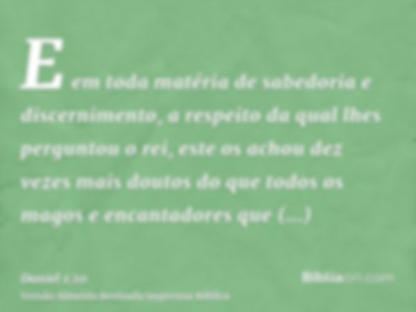 E em toda matéria de sabedoria e discernimento, a respeito da qual lhes perguntou o rei, este os achou dez vezes mais doutos do que todos os magos e encantadore