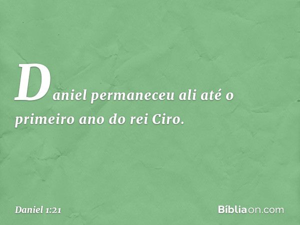 Daniel permaneceu ali até o primeiro ano do rei Ciro. -- Daniel 1:21