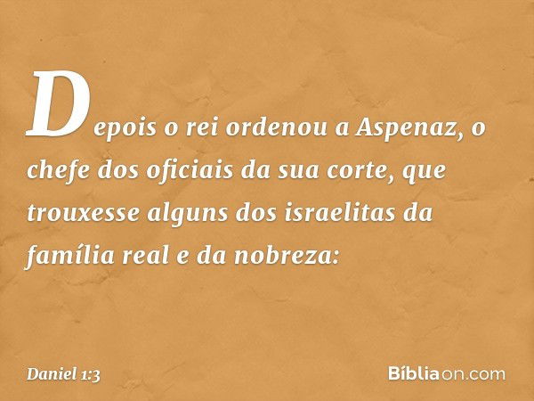 Depois o rei ordenou a Aspenaz, o chefe dos oficiais da sua corte, que trouxesse alguns dos israelitas da família real e da nobreza: -- Daniel 1:3