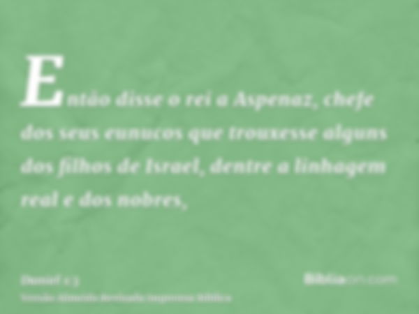 Então disse o rei a Aspenaz, chefe dos seus eunucos que trouxesse alguns dos filhos de Israel, dentre a linhagem real e dos nobres,