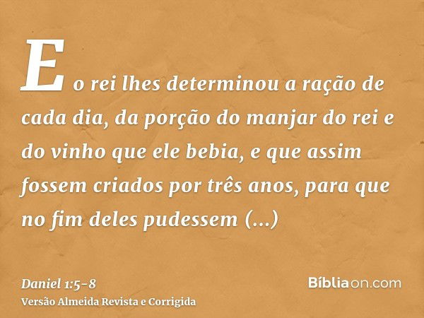 E o rei lhes determinou a ração de cada dia, da porção do manjar do rei e do vinho que ele bebia, e que assim fossem criados por três anos, para que no fim dele