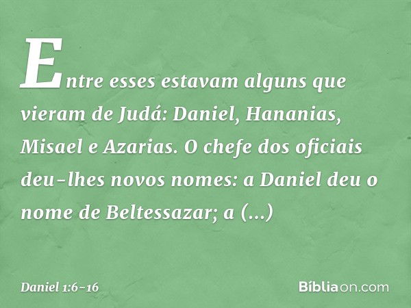 Entre esses estavam alguns que vieram de Judá: Daniel, Hananias, Misael e Azarias. O chefe dos oficiais deu-lhes novos nomes: a Daniel deu o nome de Beltessazar