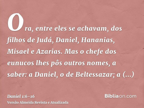 Ora, entre eles se achavam, dos filhos de Judá, Daniel, Hananias, Misael e Azarias.Mas o chefe dos eunucos lhes pôs outros nomes, a saber: a Daniel, o de Beltes