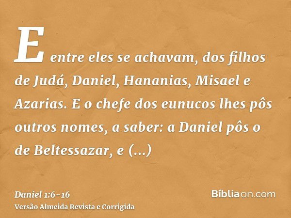 E entre eles se achavam, dos filhos de Judá, Daniel, Hananias, Misael e Azarias.E o chefe dos eunucos lhes pôs outros nomes, a saber: a Daniel pôs o de Beltessa