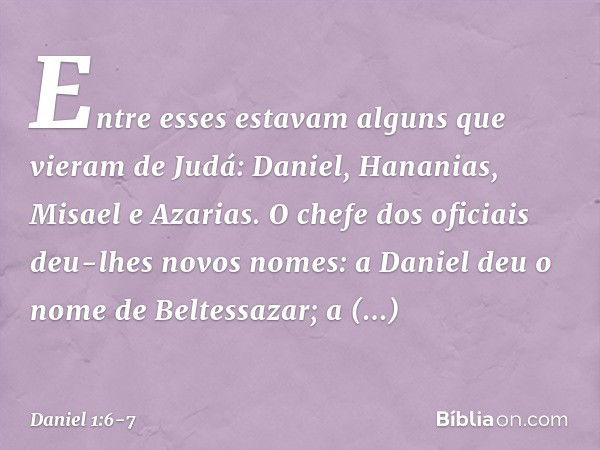 Entre esses estavam alguns que vieram de Judá: Daniel, Hananias, Misael e Azarias. O chefe dos oficiais deu-lhes novos nomes: a Daniel deu o nome de Beltessazar