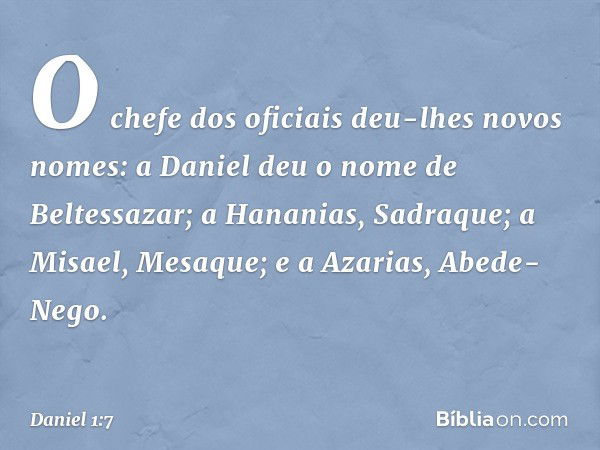 O chefe dos oficiais deu-lhes novos nomes: a Daniel deu o nome de Beltessazar; a Hananias, Sadraque; a Misael, Mesaque; e a Azarias, Abede-Nego. -- Daniel 1:7