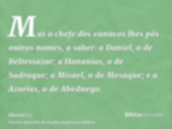 Mas o chefe dos eunucos lhes pôs outros nomes, a saber: a Daniel, o de Beltessazar; a Hananias, o de Sadraque; a Misael, o de Mesaque; e a Azarias, o de Abedneg