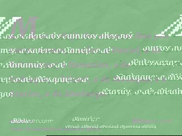 Mas o chefe dos eunucos lhes pôs outros nomes, a saber: a Daniel, o de Beltessazar; a Hananias, o de Sadraque; a Misael, o de Mesaque; e a Azarias, o de Abedneg