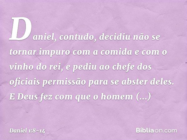 Daniel, contudo, decidiu não se tornar impuro com a comida e com o vinho do rei, e pediu ao chefe dos oficiais permissão para se abster deles. E Deus fez com qu