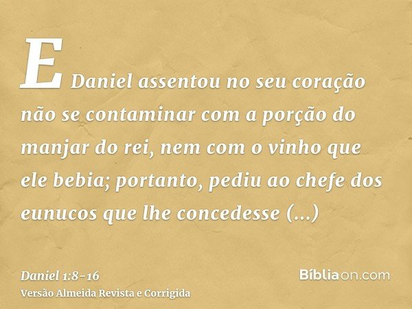 E Daniel assentou no seu coração não se contaminar com a porção do manjar do rei, nem com o vinho que ele bebia; portanto, pediu ao chefe dos eunucos que lhe co