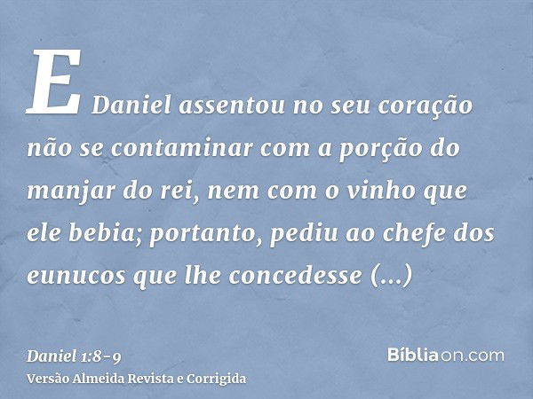 E Daniel assentou no seu coração não se contaminar com a porção do manjar do rei, nem com o vinho que ele bebia; portanto, pediu ao chefe dos eunucos que lhe co