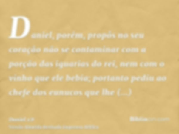 Daniel, porém, propôs no seu coração não se contaminar com a porção das iguarias do rei, nem com o vinho que ele bebia; portanto pediu ao chefe dos eunucos que 