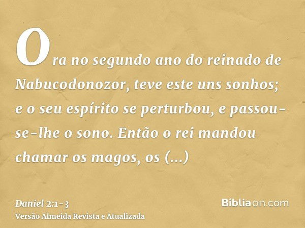 Ora no segundo ano do reinado de Nabucodonozor, teve este uns sonhos; e o seu espírito se perturbou, e passou-se-lhe o sono.Então o rei mandou chamar os magos, 