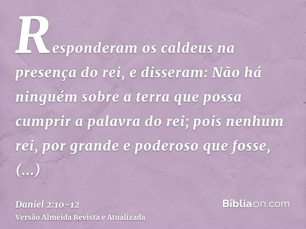 Responderam os caldeus na presença do rei, e disseram: Não há ninguém sobre a terra que possa cumprir a palavra do rei; pois nenhum rei, por grande e poderoso q