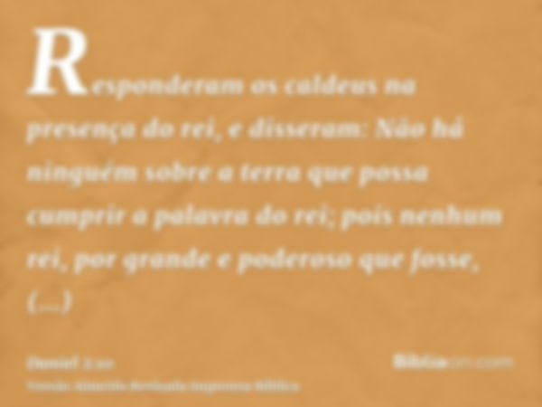 Responderam os caldeus na presença do rei, e disseram: Não há ninguém sobre a terra que possa cumprir a palavra do rei; pois nenhum rei, por grande e poderoso q