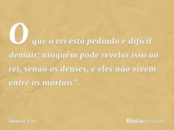 O que o rei está pedindo é difícil demais; ninguém pode revelar isso ao rei, senão os deuses, e eles não vivem entre os mortais". -- Daniel 2:11