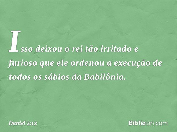 Isso deixou o rei tão irritado e furioso que ele ordenou a execução de todos os sábios da Babilônia. -- Daniel 2:12