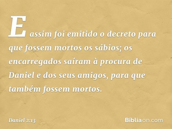 E assim foi emitido o decreto para que fossem mortos os sábios; os encarregados saíram à procura de Daniel e dos seus amigos, para que também fossem mortos. -- 