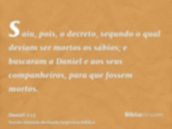 saiu, pois, o decreto, segundo o qual deviam ser mortos os sábios; e buscaram a Daniel e aos seus companheiros, para que fossem mortos.